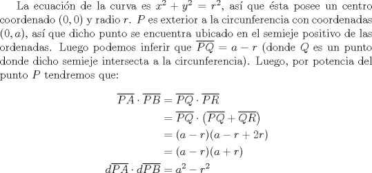 TEX: La ecuaci\'on de la curva es $x^2+y^2=r^2$, as\'i que \'esta posee un centro coordenado $(0,0)$ y radio $r$. $P$ es exterior a la circunferencia con coordenadas $(0,a)$, as\'i que dicho punto se encuentra ubicado en el semieje positivo de las ordenadas. Luego podemos inferir que $\overline {PQ}=a-r$ (donde $Q$ es un punto donde dicho semieje intersecta a la circunferencia). Luego, por potencia del punto $P$ tendremos que:<br /><br />\begin{equation*}<br />\begin{aligned}<br />  \overline {PA}  \cdot \overline {PB}  &= \overline {PQ}  \cdot \overline {PR}  \hfill \\<br />   &= \overline {PQ}  \cdot \left( {\overline {PQ}  + \overline {QR} } \right) \hfill \\<br />   &= (a - r)(a - r + 2r) \hfill \\<br />   &= (a - r)(a + r) \hfill \\<br />  d\overline {PA}  \cdot d\overline {PB}  &= a^2  - r^2  \hfill \\ <br />\end{aligned}<br />\end{equation*}