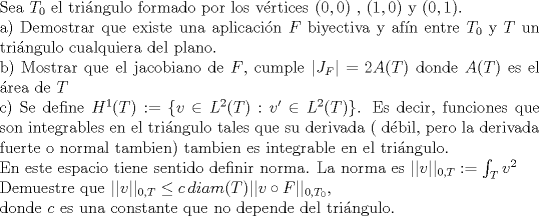 TEX: \noindent Sea $T_0$ el tringulo formado por los vrtices $(0,0)$ , $(1,0)$ y $(0,1)$. <br /><br />\noindent a) Demostrar que existe una aplicacin $F$ biyectiva y afn entre $T_0$ y $T$ un tringulo cualquiera del plano.<br /><br />\noindent b) Mostrar que el jacobiano de $F$, cumple $|J_F|=2 A(T)$ donde $A(T)$ es el rea de $T$<br /><br />\noindent c) Se define $H^1(T):=\{v\in L^2(T): v'\in L^2(T)\}$. Es decir, funciones que son integrables en el tringulo tales que su derivada ( dbil, pero la derivada fuerte o normal tambien) tambien es integrable en el tringulo.<br /><br />\noindent En este espacio tiene sentido definir norma. La norma es $||v||_{0,T}:=\int_{T}v^2$<br /><br />\noindent Demuestre que $||v||_{0,T}\leq c\, diam(T) ||v\circ F||_{0,T_0}$, <br /><br />\noindent donde $c$ es una constante que no depende del tringulo.