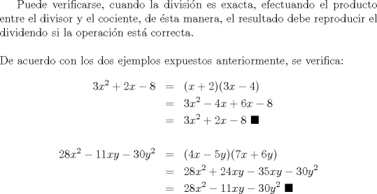 TEX: \indent Puede verificarse, cuando la divisi\'on es exacta, efectuando el producto entre el divisor y el cociente, de \'esta manera, el resultado debe reproducir el dividendo si la operaci\'on est\'a correcta.\\<br /><br />\noindent De acuerdo con los dos ejemplos expuestos anteriormente, se verifica:<br />\begin{eqnarray*}<br />  3x^2  + 2x - 8 &=& (x + 2)(3x - 4) \hfill \\<br />   &=& 3x^2  - 4x + 6x - 8 \hfill \\<br />   &=& 3x^2  + 2x - 8 \ \blacksquare \hfill \\<br />   \hfill \\<br />  28x^2  - 11xy - 30y^2  &=& (4x - 5y)(7x + 6y) \hfill \\<br />   &=& 28x^2  + 24xy - 35xy - 30y^2  \hfill \\<br />   &=& 28x^2  - 11xy - 30y^2 \ \blacksquare \hfill \\ <br />\end{eqnarray*}