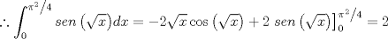 TEX: \[<br />\therefore \int_0^{{{\pi ^2 } \mathord{\left/<br /> {\vphantom {{\pi ^2 } 4}} \right.<br /> \kern-\nulldelimiterspace} 4}} {sen\left( {\sqrt x } \right)} dx =  - 2\sqrt x \cos \left( {\sqrt x } \right) + 2\left. {sen\left( {\sqrt x } \right)} \right]_0^{{{\pi ^2 } \mathord{\left/<br /> {\vphantom {{\pi ^2 } 4}} \right.<br /> \kern-\nulldelimiterspace} 4}}  = 2<br />\]<br />