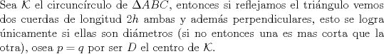 TEX: $ $\\<br />Sea $\mathcal{K}$ el circunc\'irculo de $\Delta ABC$, entonces si reflejamos el tri\'angulo vemos dos cuerdas de longitud $2h$ ambas y adem\'as perpendiculares, esto se logra \'unicamente si ellas son di\'ametros (si no entonces una es mas corta que la otra), osea $p=q$ por ser $D$ el centro de $\mathcal{K}$.