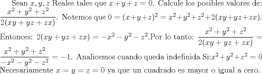 TEX: Sean $x,y,z$ Reales tales que $x+y+z=0$. Calcule los posibles valores de:<br />$\dfrac{x^2+y^2+z^2}{2(xy+yz+zx)}$. Notemos que $0=(x+y+z)^2=x^2+y^2+z^2+2(xy+yz+zx) $. Entonces: $2(xy+yz+zx)=-x^2-y^2-z^2$.Por lo tanto: $\dfrac{x^2+y^2+z^2}{2(xy+yz+zx)}=\dfrac{x^2+y^2+z^2}{-x^2-y^2-z^2}=-1$. Analicemos cuando queda indefinida Si:$ x^2+y^2+z^2 =0$ Necesariamente $x=y=z=0$ ya que un cuadrado es mayor o igual a cero.