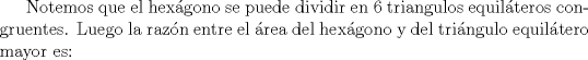 TEX: Notemos que el hexgono se puede dividir en 6 triangulos equilteros congruentes. Luego la razn entre el rea del hexgono y del tringulo equiltero mayor es: