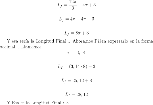 TEX: <br />\[L_{f}=\frac{12\pi}{3} +4\pi +3\]<br /><br />\[L_{f}=4\pi +4\pi +3\]<br /><br />\[L_{f}=8\pi  +3\]<br /><br />Y esa sera la Longitud Final... Ahora,nos Piden expresarlo en la forma decimal... Llamemos \[\pi=3,14\]<br /><br />\[L_{f}=(3,14\cdot 8)+3\]<br /><br />\[L_{f}=25,12+3\]<br /><br />\[L_{f}=28,12\]<br /><br /><br />Y Esa es la Longitud Final <img src="style_emoticons/default/biggrin.gif" style="vertical-align:middle" emoid=":D" border="0" alt="biggrin.gif" />.<br />