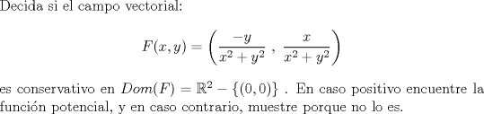 TEX: $\\$Decida si el campo vectorial: \[F(x,y) = \left(\dfrac{-y}{x^2+y^2}\ ,\  \dfrac{x}{x^2+y^2}\right)\]es conservativo en $Dom(F) = \mathbb{R}^2 - \{ (0,0) \}$ . En caso positivo encuentre la funcin potencial, y en caso contrario, muestre porque no lo es.