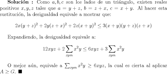 TEX: \textbf {Solucin :} Como $a,b,c$ son los lados de un tringulo, existen reales positivos $x,y,z$ tales que $a=y+z$, $b=z+x$, $c=x+y$. Al hacer esta sustitucin, la desigualdad equivale a mostrar que: $$ 2x(y+z)^2+2y(z+x)^2+2z(x+y)^2\leq 3(x+y)(y+z)(z+x)$$<br /><br />Expandiendo, la desigualdad equivale a: $$12xyz+2\sum_{sym} x^2y\leq 6xyz+3\sum_{sym} x^2y$$<br /><br />O mejor an, equivale a $\sum_{sym} x^2y\ge 6xyz$, la cual es cierta al aplicar $A\ge G$. $\blacksquare$