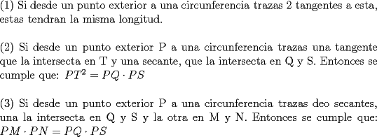 TEX: \noindent (1) Si desde un punto exterior a una circunferencia trazas 2 tangentes a esta, estas tendran la misma longitud.\\<br />\\<br />(2) Si desde un punto exterior P a una circunferencia trazas una tangente que la intersecta en T y una secante, que la intersecta en Q y S. Entonces se cumple que: $PT^2=PQ\cdot PS$\\<br />\\<br />(3) Si desde un punto exterior P a una circunferencia trazas deo secantes, una la intersecta en Q y S y la otra en M y N. Entonces se cumple que: $PM\cdot PN=PQ\cdot PS$