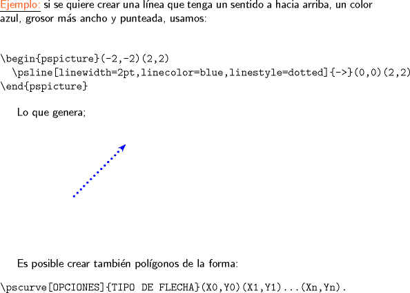 TEX: \noindent \underline{\textsf{\color{Orange}Ejemplo:}} \textsf{si se quiere crear una lnea que tenga un sentido a hacia arriba, un color azul, grosor ms ancho y punteada, usamos:}<br /><br />\begin{verbatim}<br /><br />\begin{pspicture}(-2,-2)(2,2)<br />  \psline[linewidth=2pt,linecolor=blue,linestyle=dotted]{->}(0,0)(2,2)<br />\end{pspicture}<br />\end{verbatim}<br /><br />\textsf{Lo que genera;}\\<br />\hfill\\<br /><br />\begin{pspicture}(-2,-2)(2,2)<br />  \psline[linewidth=2pt,linecolor=blue,linestyle=dotted]{->}(0,0)(2,2)<br />\end{pspicture}<br /><br />\textsf{Es posible crear tambin polgonos de la forma:}<br />\begin{verbatim}<br />\pscurve[OPCIONES]{TIPO DE FLECHA}(X0,Y0)(X1,Y1)...(Xn,Yn).<br />\end{verbatim}<br />