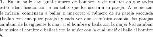 TEX: \noindent \textbf{1.} En un baile hay igual nmero de hombres y de mujeres en que todos estn identificados con un cartelito que los asocia a su pareja. Al comenzar la msica, comienzan a bailar si importar el nmero de su pareja asociada (bailan con cualquier pareja) y cada vez que la msica cambia, las parejas cambian de la siguiente forma: si el hombre $a$ baila con la mujer $b$ al cambiar la msica el hombre $a$ bailar con la mujer con la cual inici el baile el hombre $b$.<br />