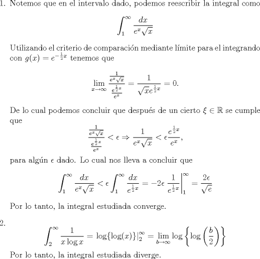 TEX: \noindent \begin{enumerate}<br />\item Notemos que en el intervalo dado, podemos reescribir la integral como<br />\[\int_1^{\infty}\frac{dx}{e^{x}\sqrt{x}}\]<br />Utilizando el criterio de comparacin mediante lmite para el integrando con $g(x)=e^{-\frac{1}{2}x}$ tenemos que<br />\[\lim_{x\to\infty}\frac{\frac{1}{e^{x}\sqrt{x}}}{\frac{e^{\frac{1}{2}x}}{e^x}}=\frac{1}{\sqrt{x}e^{\frac{1}{2}x}}=0.\]<br />De lo cual podemos concluir que despus de un cierto $\xi\in\mathbb{R}$ se cumple que <br />\[\frac{\frac{1}{e^{x}\sqrt{x}}}{\frac{e^{\frac{1}{2}x}}{e^x}}<\epsilon\Rightarrow \frac{1}{e^{x}\sqrt{x}}<\epsilon\frac{e^{\frac{1}{2}x}}{e^x},\]<br />para algn $\epsilon$ dado. Lo cual nos lleva a concluir que <br />\[\int_1^{\infty}\frac{dx}{e^{x}\sqrt{x}}<\epsilon \int_1^\infty\frac{dx}{e^{\frac{1}{2}x}}=-2\epsilon\left.\frac{1}{e^{\frac{1}{2}x}}\right|^\infty_1=\frac{2\epsilon}{\sqrt{e}}\]<br />Por lo tanto, la integral estudiada converge.<br />\item \[\int_2^\infty \frac{1}{x\log x}=\left.\log\{\log(x)\}\right|^\infty_2=\lim_{b\to\infty}\log\left\{\log\left(\frac{b}{2}\right)\right\}\]<br />Por lo tanto, la integral estudiada diverge.<br />\end{enumerate}