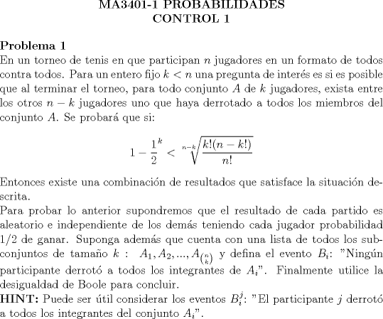 TEX: \begin{center}<br />\textbf{MA3401-1 PROBABILIDADES}\\<br />\textbf{CONTROL 1}<br />\end{center}<br /><br />\noindent \bfseries{Problema 1}\\<br />\noindent \normalfont En un torneo de tenis en que participan $n$ jugadores en un formato de todos contra todos. Para un entero fijo $k<n$ una pregunta de inters es si es posible que al terminar el torneo, para todo conjunto $A$ de $k$ jugadores, exista entre los otros $n-k$ jugadores uno que haya derrotado a todos los miembros del conjunto $A$. Se probar que si:<br />$$1-\dfrac{1}{2}^k < \sqrt[n-k]{\dfrac{k!(n-k!)}{n!}}$$<br />Entonces existe una combinacin de resultados que satisface la situacin descrita.\\<br />Para probar lo anterior supondremos que el resultado de cada partido es aleatorio e independiente de los dems teniendo cada jugador probabilidad $1/2$ de ganar. Suponga adems que cuenta con una lista de todos los subconjuntos de tamao $k:\ A_1,A_2, ..., A_{\binom{n}{k}}$ y defina el evento $B_i$: "Ningn participante derrot a todos los integrantes de $A_i$". Finalmente utilice la desigualdad de Boole para concluir.\\<br />\noindent \bfseries{HINT:} \normalfont Puede ser til considerar los eventos $B_i^j$: "El participante $j$ derrot a todos los integrantes del conjunto $A_i$".<br />