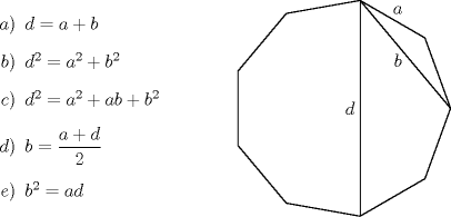 TEX: \begin{minipage}{0.30 \textwidth}<br />\begin{itemize}<br />\item[$a)$] $d=a+b$<br />\item[$b)$] $d^2=a^2+b^2$<br />\item[$c)$] $d^2=a^2+ab+b^2$<br />\item[$d)$] $b=\dfrac{a+d}{2}$<br />\item[$e)$] $b^2=ad$<br />\end{itemize}<br />\end{minipage}<br />\begin{minipage}{0.30 \textwidth}<br />\begin{pspicture}(-4,0)(1,0)<br />\SpecialCoor<br />\psline[linewidth=0.5pt](2.5;0)(2.5;40)(2.5;80)(2.5;120)(2.5;160)(2.5;200)(2.5;240)(2.5;280)(2.5<br />;320)(2.5;360)%<br />\psline[linewidth=0.5pt](2.5;80)(2.5;280)%<br />\psline[linewidth=0.5pt](2.5;80)(2.5;0)%<br />\rput(2.6;60){$a$}%<br />\rput(1.7;40){$b$}%<br />\rput(0.2,0){$d$}%<br />\end{pspicture}<br />\end{minipage}