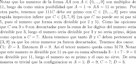 TEX: \noindent Notar que los numeros de la forma $AA$ con $A\in \{0,...,9\}$ son multiplos de 11, luego da como unica posibilidad que $A=1\Rightarrow AA=11$ es primo. Por otra parte, tenemos que $111C$ debe ser primo con $C\in\{0,...,9\}$ pero una rapida inspeccion infiere que $C\in\{3,7,9\}$ (ya que $C$ no puede ser ni par ni 5, pues el numero que forma seria divisible por 2 y 5). Como las opciones que $C$ sea 3 o 9 son descartadas pues la suma de los digitos del numero seria divisible por 3, luego el numero seria divisible por 3 y no seria primo, dejan como opcion a $C=7$. Ahora tenemos que tanto $B$ y $C$ deben pertenecer a $\{3,9\}$ ya que los otros numeros ya fueron descartados. Tenemos dos casos:\\<br />C1: $D=3$. Entonces $B=9$. Asi el tercer numero queda como $3179$. Notar que este numero es divisible por 11 ya que su suma alternada $3-1+7-9=0$ es divisible por 11, luego el numero no es primo y el caso no sirve. De esta manera es trivial que la configuracion es $A=1$; $B=9$; $C=7$; $D=3$.