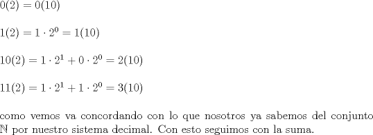 TEX: \noindent $0(2)=0(10)$\\<br />\\<br />$1(2)= 1\cdot 2^0 =1(10)$\\<br />\\<br />$10(2)= 1\cdot 2^1 + 0\cdot 2^0=2(10)$\\<br />\\<br />$11(2)= 1\cdot 2^1+ 1 \cdot 2^0=3(10)$\\<br />\\<br />como vemos va concordando con lo que nosotros ya sabemos del conjunto $\mathbb{N}$ por nuestro sistema decimal. Con esto seguimos con la suma.