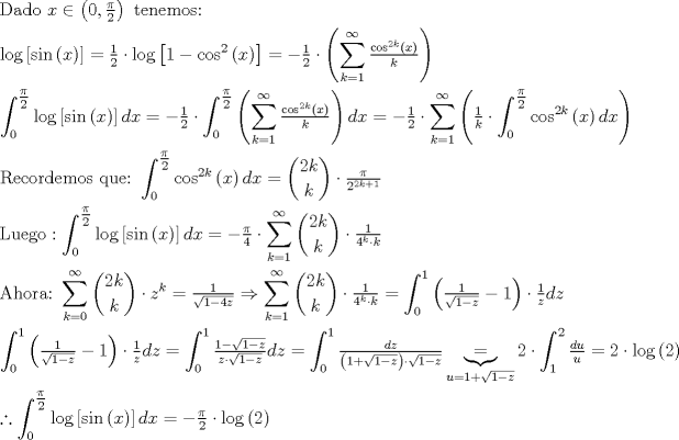 TEX: $$<br />\begin{gathered}<br />  {\text{Dado }}x \in \left( {0,\tfrac{\pi }<br />{2}} \right){\text{ tenemos:}} \hfill \\<br />  \log \left[ {\sin \left( x \right)} \right] = \tfrac{1}<br />{2} \cdot \log \left[ {1 - \cos ^2 \left( x \right)} \right] =  - \tfrac{1}<br />{2} \cdot \left( {\sum\limits_{k = 1}^\infty  {\tfrac{{\cos ^{2k} \left( x \right)}}<br />{k}} } \right) \hfill \\<br />  \int_0^{\tfrac{\pi }<br />{2}} {\log \left[ {\sin \left( x \right)} \right]dx}  =  - \tfrac{1}<br />{2} \cdot \int_0^{\tfrac{\pi }<br />{2}} {\left( {\sum\limits_{k = 1}^\infty  {\tfrac{{\cos ^{2k} \left( x \right)}}<br />{k}} } \right)dx}  =  - \tfrac{1}<br />{2} \cdot \sum\limits_{k = 1}^\infty  {\left( {\tfrac{1}<br />{k} \cdot \int_0^{\tfrac{\pi }<br />{2}} {\cos ^{2k} \left( x \right)dx} } \right)}  \hfill \\<br />  {\text{Recordemos que:}}{\text{ }}\int_0^{\tfrac{\pi }<br />{2}} {\cos ^{2k} \left( x \right)dx}  = \binom{2k}{k} \cdot \tfrac{\pi }<br />{{2^{2k + 1} }} \hfill \\<br />  {\text{Luego}}:\int_0^{\tfrac{\pi }<br />{2}} {\log \left[ {\sin \left( x \right)} \right]dx}  =  - \tfrac{\pi }<br />{4} \cdot \sum\limits_{k = 1}^\infty  {\binom{2k}{k} \cdot \tfrac{1}<br />{{4^k  \cdot k}}}  \hfill \\<br />  {\text{Ahora:}}{\text{ }}\sum\limits_{k = 0}^\infty  {\binom{2k}{k} \cdot z^k }  = \tfrac{1}<br />{{\sqrt {1 - 4z} }} \Rightarrow \sum\limits_{k = 1}^\infty  {\binom{2k}{k} \cdot \tfrac{1}<br />{{4^k  \cdot k}}}  = \int_0^1 {\left( {\tfrac{1}<br />{{\sqrt {1 - z} }} - 1} \right) \cdot \tfrac{1}<br />{z}dz}  \hfill \\<br />  \int_0^1 {\left( {\tfrac{1}<br />{{\sqrt {1 - z} }} - 1} \right) \cdot \tfrac{1}<br />{z}dz}  = \int_0^1 {\tfrac{{1 - \sqrt {1 - z} }}<br />{{z \cdot \sqrt {1 - z} }}dz}  = \int_0^1 {\tfrac{{dz}}<br />{{\left( {1 + \sqrt {1 - z} } \right) \cdot \sqrt {1 - z} }}} \underbrace  = _{u = 1 + \sqrt {1 - z} }2 \cdot \int_1^2 {\tfrac{{du}}<br />{u}}  = 2 \cdot \log \left( 2 \right) \hfill \\<br />  \therefore \int_0^{\tfrac{\pi }<br />{2}} {\log \left[ {\sin \left( x \right)} \right]dx}  =  - \tfrac{\pi }<br />{2} \cdot \log \left( 2 \right) \hfill \\ <br />\end{gathered} <br />$$