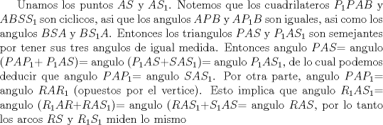 TEX: Unamos los puntos  $AS$ y $AS_{1}$. Notemos que los cuadrilateros $P_{1}PAB$ y $ABSS_{1}$ son ciclicos, asi que los angulos $APB$ y $AP_{1}B$ son iguales, asi como los angulos $BSA$ y $BS_{1}A$. Entonces los triangulos $PAS$ y $P_{1}AS_{1}$ son semejantes por tener sus tres angulos de igual medida. Entonces angulo $PAS$= angulo ($PAP_{1}$+ $P_{1}AS$)= angulo ($P_{1}AS$+$SAS_{1}$)= angulo $P_{1}AS_{1}$, de lo cual podemos deducir que angulo $PAP_{1}$= angulo $SAS_{1}$. Por otra parte, angulo $PAP_{1}$= angulo $RAR_{1}$ (opuestos por el vertice). Esto implica que angulo $R_{1}AS_{1}$= angulo ($R_{1}AR$+$RAS_{1}$)= angulo ($RAS_{1}$+$S_{1}AS$= angulo  $RAS$, por lo tanto los arcos $RS$ y  $R_{1}S_{1}$  miden lo mismo