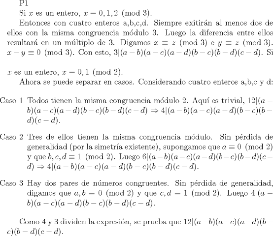 TEX: P1<br /><br />Si $x$ es un entero, $x \equiv 0,1,2 \pmod 3$.<br /><br />Entonces con cuatro enteros a,b,c,d. Siempre exitirn al menos dos de ellos con la misma congruencia mdulo 3. Luego la diferencia entre ellos resultar en un mltiplo de 3. Digamos $x \equiv z \pmod 3$ e $y \equiv z \pmod 3$. $x-y \equiv 0 \pmod 3$. Con esto, $3|(a-b)(a-c)(a-d)(b-c)(b-d)(c-d)$.<br />\vspace{5mm}<br />Si $x$ es un entero, $x \equiv 0,1 \pmod 2$.<br /><br />Ahora se puede separar en casos. Considerando cuatro enteros a,b,c y d:<br /><br />\begin{itemize}<br />\item[Caso 1] Todos tienen la misma congruencia mdulo 2. Aqu es trivial, $12|(a-b)(a-c)(a-d)(b-c)(b-d)(c-d) \Rightarrow 4|(a-b)(a-c)(a-d)(b-c)(b-d)(c-d) $.<br />\item[Caso 2] Tres de ellos tienen la misma congruencia mdulo. Sin prdida de generalidad (por la simetra existente), supongamos que $a \equiv 0 \pmod 2$ y que $b,c,d \equiv 1 \pmod 2$. Luego $6|(a-b)(a-c)(a-d)(b-c)(b-d)(c-d) \Rightarrow 4|(a-b)(a-c)(a-d)(b-c)(b-d)(c-d) $.<br /><br />\item[Caso 3] Hay dos pares de nmeros congruentes. Sin prdida de generalidad, digamos que $a,b \equiv 0 \pmod 2$ y que $c,d \equiv 1 \pmod 2$. Luego $4|(a-b)(a-c)(a-d)(b-c)(b-d)(c-d)$.<br />\end{itemize}<br /><br />Como 4 y 3 dividen la expresin, se prueba que $12|(a-b)(a-c)(a-d)(b-c)(b-d)(c-d) $.<br />