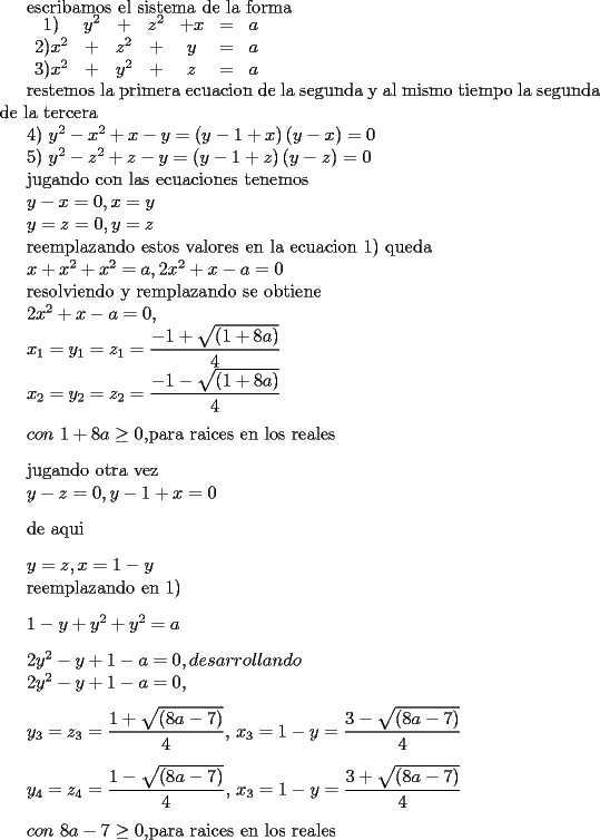 TEX: 	<br />escribamos el sistema de la forma<br /><br />$\begin{array}{ccccccc}<br /> 1)& y^2 & + & z^2 & +x & = & a \\<br />2) x^2 & +  & z^2 & +& y & = & a \\<br />3) x^2 & + & y^2 & + & z & = & a<br />\end{array}$<br /><br /><br /><br /><br /><br />restemos la primera ecuacion de la segunda y al mismo tiempo la segunda de la tercera<br /><br /><br />	<br />4) $y^{2}-x^{2}+x-y=\allowbreak \left( y-1+x\right) \left( y-x\right) =0$<br />	<br />5) $y^{2}-z^{2}+z-y=\allowbreak \left( y-1+z\right) \left( y-z\right) =0$<br />	<br /><br />	<br />jugando con las ecuaciones tenemos<br />	<br /><br />	<br />$y-x=0,x=y$<br />	<br />$y=z=0,y=z$<br />	<br /><br />	<br />reemplazando estos valores en la ecuacion 1) queda<br />	<br />$x+x^{2}+x^{2}=a,2x^{2}+x-a=0$<br />	<br /><br />	<br />resolviendo y remplazando se obtiene<br />	<br />$2x^{2}+x-a=0$, <br />	<br /><br />	<br />$x_{1}=y_{1}=z_{1}=\dfrac{-1+\sqrt{\left( 1+8a\right) }}{4}$<br />	<br /><br />	<br />$x_{2}=y_{2}=z_{2}=\dfrac{-1-\sqrt{\left( 1+8a\right) }}{4}$<br />	<br /><br />	<br />\bigskip $con$ $1+8a\geq 0,$para raices  en los reales<br />	<br />\bigskip jugando otra vez<br />	<br />$y-z=0,y-1+x=0$<br /><br />\bigskip <br />	<br />de aqui<br />	<br />\bigskip $y=z,x=1-y$<br />	<br />reemplazando en 1)<br />	<br />\bigskip $1-y+y^{2}+y^{2}=a$<br />	<br />\bigskip $2y^{2}-y+1-a=0,desarrollando$<br />	<br />$2y^{2}-y+1-a=0$, <br />	<br />\bigskip <br />	<br />$y_{3}=z_{3}=\dfrac{1+\sqrt{\left( 8a-7\right) }}{4}\allowbreak $, $x_{3}=1-y=\dfrac{3-\sqrt{\left( 8a-7\right) }}{4}$<br />	<br />\bigskip <br />	<br />$y_{4}=z_{4}=\dfrac{1-\sqrt{\left( 8a-7\right) }}{4}\allowbreak $, $x_{4}=1-y=\dfrac{3+\sqrt{\left( 8a-7\right) }}{4}$<br />	<br />\bigskip <br />	<br />$con$ $8a-7\geq 0,$para raices en los reales<br />	<br />