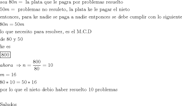 TEX: \[<br />\begin{gathered}<br />  sea\,\,80n = {\text{ la plata que le pagra por problemas resuelto}} \hfill \\<br />  50m = {\text{ problemas no resuleto}}{\text{, la plata ke le pagar el nieto}} \hfill \\<br />  {\text{entonces}}{\text{, para ke nadie se paga a nadie entponces se debe cumplir con lo siguiente}} \hfill \\<br />  80n = 50m \hfill \\<br />  {\text{lo que necesito para resolver}}{\text{, es el M}}{\text{.C}}{\text{.D}} \hfill \\<br />  {\text{de 80 y 50}} \hfill \\<br />  {\text{ke es}} \hfill \\<br />  \boxed{{\text{800}}} \hfill \\<br />  ahora\,\, \Rightarrow n = \frac{{{\text{800}}}}<br />{{80}} = 10 \hfill \\<br />  m = 16 \hfill \\<br />  80*10 = 50*16 \hfill \\<br />  {\text{por lo que el nieto debio haber resuelto 10 problemas}} \hfill \\<br />   \hfill \\<br />  {\text{Saludos}} \hfill \\ <br />\end{gathered} <br />\]<br />