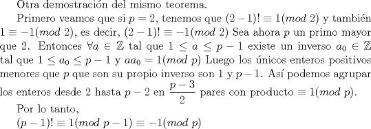 TEX: Otra demostracin del mismo teorema.<br /><br />Primero veamos que si $p=2$, tenemos que $(2-1)!\equiv 1(mod$ $2)$ y tambin $1\equiv -1(mod$ $2)$, es decir, $(2-1)!\equiv -1(mod$ $2)$ Sea ahora $p$ un primo mayor que $2$.  Entonces $\forall a \in \mathbb{Z} $  tal que $1\le a\le p-1$ existe un inverso $a_0  \in \mathbb{Z}$ tal que $1\le a_0\le p-1$ y $aa_0=1(mod$ $p)$  Luego los nicos enteros positivos menores que $p$ que son su propio inverso son $1$ y $p-1$.  As podemos agrupar los enteros desde $2$ hasta $p-2$ en $\displaystyle \frac {p-3}{2}$ pares con producto $\equiv 1(mod$ $p)$.  <br /><br />Por lo tanto, <br /><br />$(p-1)!\equiv 1(mod$ $p-1)\equiv -1(mod$ $p)$<br /><br /><br /><br />