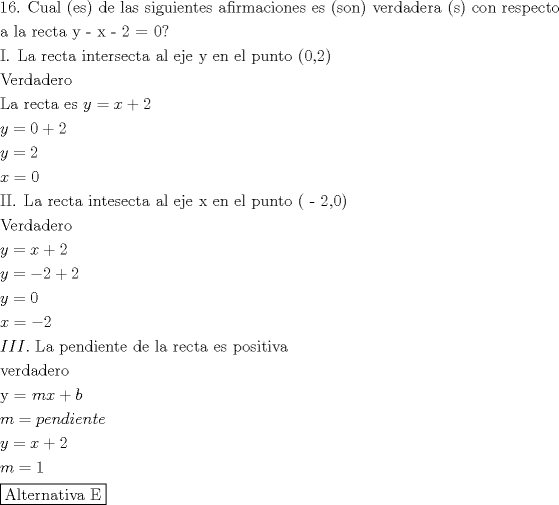 TEX: \[<br />\begin{gathered}<br />  {\text{16}}{\text{. Cual (es) de las siguientes afirmaciones es (son) verdadera (s) con respecto}} \hfill \\<br />  {\text{a la recta y  -  x  -  2 = 0?}} \hfill \\<br />  {\text{I}}{\text{. La recta intersecta al eje y en el punto (0}}{\text{,2)}} \hfill \\<br />  {\text{Verdadero}} \hfill \\<br />  {\text{La recta es }}y = x + 2 \hfill \\<br />  y = 0 + 2 \hfill \\<br />  y = 2 \hfill \\<br />  x = 0 \hfill \\<br />  {\text{II}}{\text{. La recta intesecta  al eje x en el punto ( - 2}}{\text{,0)}} \hfill \\<br />  {\text{Verdadero}} \hfill \\<br />  y = x + 2 \hfill \\<br />  y =  - 2 + 2 \hfill \\<br />  y = 0 \hfill \\<br />  x =  - 2 \hfill \\<br />  III.{\text{ La pendiente de la recta es positiva}} \hfill \\<br />  {\text{verdadero}} \hfill \\<br />  {\text{y = }}mx + b \hfill \\<br />  m = pendiente \hfill \\<br />  y = x + 2 \hfill \\<br />  m = 1 \hfill \\<br />  \boxed{{\text{Alternativa E}}} \hfill \\ <br />\end{gathered} <br />\]