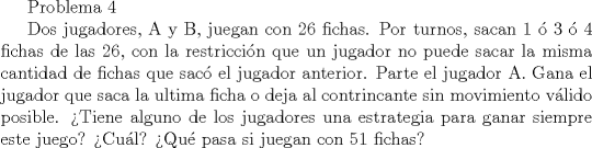 TEX: Problema 4<br /><br />Dos jugadores, A y B, juegan con 26 fichas. Por turnos, sacan 1  3  4 fichas de las 26, con la restriccin que un jugador no puede sacar la misma cantidad de fichas que sac el jugador anterior. Parte el jugador A. Gana el jugador que saca la ultima ficha o deja al contrincante sin movimiento vlido posible.<br />Tiene alguno de los jugadores una estrategia para ganar siempre este juego? Cul? Qu pasa si juegan con 51 fichas?