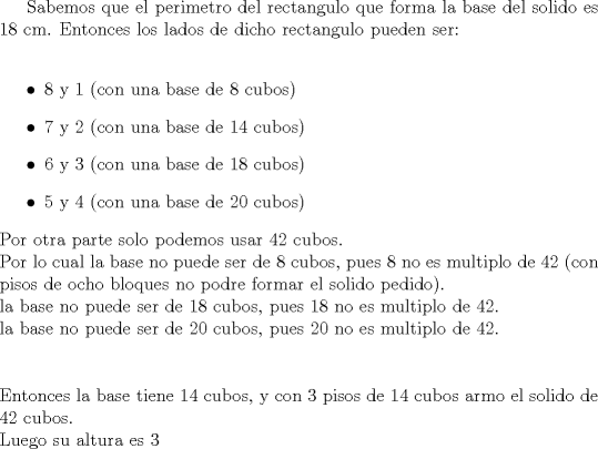 TEX: <br /><br />Sabemos que el perimetro del rectangulo que forma la base del solido es $18$ cm. Entonces los lados de dicho rectangulo pueden ser:\\<br />\begin{itemize}<br />	\item $8$ y $1$ (con una base de 8 cubos)<br />\item$7$ y $2$ (con una base de 14 cubos)<br />\item$6$ y $3$ (con una base de 18 cubos)<br />\item$5$ y $4$ (con una base de 20 cubos)<br />\end{itemize}<br />Por otra parte solo podemos usar 42 cubos.\\ Por lo cual la base no puede ser de 8 cubos, pues 8 no es multiplo de 42 (con pisos de ocho bloques no podre formar el solido pedido).\\<br />la base no puede ser de 18 cubos, pues 18 no es multiplo de 42.\\<br />la base no puede ser de 20 cubos, pues 20 no es multiplo de 42.\\<br />\\\\<br />Entonces la base tiene 14 cubos, y con 3 pisos de 14 cubos armo el solido de 42 cubos.\\<br />Luego su altura es 3<br /><br /><br />