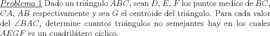 TEX: \noindent\underline{$Problema\ 1$} Dado un tri\'angulo $ABC$, sean $D$, $E$, $F$ los puntos medios de $BC$, $CA$, $AB$ respectivamente y sea $G$ el centroide del tri\'angulo. Para cada valor del $\angle BAC$, determine cuantos tri\'angulos no semejantes hay en los cuales $AEGF$ es un cuadril\'atero c\'iclico.