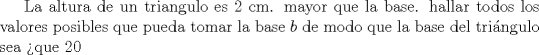 TEX: La altura de un triangulo es 2 cm. mayor que la base. hallar todos los valores posibles que pueda tomar la base $b$ de modo que la base del tringulo sea $>$que 20 