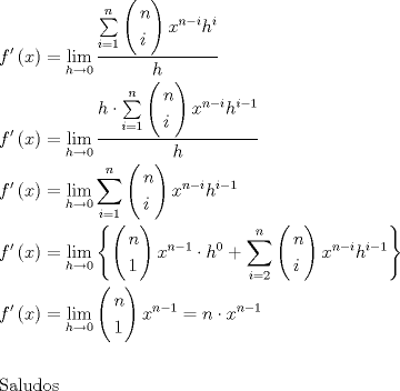 TEX: \[<br />\begin{gathered}<br />  f'\left( x \right) = \mathop {\lim }\limits_{h \to 0} \frac{{\sum\limits_{i = 1}^n {\left( \begin{gathered}<br />  n \hfill \\<br />  i \hfill \\ <br />\end{gathered}  \right)x^{n - i} h^i } }}<br />{h} \hfill \\<br />  f'\left( x \right) = \mathop {\lim }\limits_{h \to 0} \frac{{h \cdot \sum\limits_{i = 1}^n {\left( \begin{gathered}<br />  n \hfill \\<br />  i \hfill \\ <br />\end{gathered}  \right)x^{n - i} h^{i - 1} } }}<br />{h} \hfill \\<br />  f'\left( x \right) = \mathop {\lim }\limits_{h \to 0} \sum\limits_{i = 1}^n {\left( \begin{gathered}<br />  n \hfill \\<br />  i \hfill \\ <br />\end{gathered}  \right)x^{n - i} h^{i - 1} }  \hfill \\<br />  f'\left( x \right) = \mathop {\lim }\limits_{h \to 0} \left\{ {\left( \begin{gathered}<br />  n \hfill \\<br />  1 \hfill \\ <br />\end{gathered}  \right)x^{n - 1}  \cdot h^0  + \sum\limits_{i = 2}^n {\left( \begin{gathered}<br />  n \hfill \\<br />  i \hfill \\ <br />\end{gathered}  \right)x^{n - i} h^{i - 1} } } \right\} \hfill \\<br />  f'\left( x \right) = \mathop {\lim }\limits_{h \to 0} \left( \begin{gathered}<br />  n \hfill \\<br />  1 \hfill \\ <br />\end{gathered}  \right)x^{n - 1}  = n \cdot x^{n - 1}  \hfill \\<br />   \hfill \\<br />  {\text{Saludos}} \hfill \\ <br />\end{gathered} <br />\]<br />