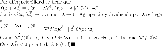 TEX: \noindent Por diferenciabilidad se tiene que <br /><br />\noindent $f(\bar{x}+\lambda \vec{d})=f(\bar{x})+\lambda \nabla^t f(\bar{x})\vec{d}+\lambda ||\vec{d}||\mathcal{O}(\bar{x};\lambda \vec{d})$<br /><br />\noindent donde $\mathcal{O}(\bar{x};\lambda \vec{d})\to 0$ cuando $\lambda\to 0$. Agrupando y dividiendo por $\lambda$ se llega a:<br /><br />\noindent $\dfrac{f(\bar{x}+\lambda \vec{d})-f(\bar{x})}{\lambda}=\nabla^t f(\bar{x})\vec{d}+||\vec{d}||\mathcal{O}(\bar{x};\lambda \vec{d})$<br /><br />\noindent Como $\nabla^t f(\bar{x})\vec{d}<0$ y $\mathcal{O}(\bar{x};\lambda \vec{d})\to 0$, luego $\exists \delta>0$ tal que $\nabla^t f(\bar{x})\vec{d}+\mathcal{O}(\bar{x};\lambda \vec{d})<0$ para todo $ \lambda\in (0,\delta)\blacksquare$