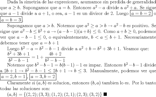 TEX: Dada la simetria de las expresiones, asumamos sin perdida de generalidad que $a\ge b$. Supongamos que $a=b$. Entonces $a^2-a$ divide a $a^2+a$. Se sigue que $a-1$ divide a $a+1$, o sea, $a-1$ es un divisor de 2. Luego $\boxed {a=b=2}$ o $\boxed {a=b=3}$.<br /><br />Supongamos que $a>b$. Notemos que $a^2\ge a>b\to a^2-b$ es positivo. Se sigue que $a^2-b\leq b^2+a\to (a-b-1)(a+b)\leq 0$. Como $a+b\ge 0$, podemos ver que $a-b-1\leq 0$, o equivalentemente, $b<a\leq b+1$. Necesariamente debemos tener que $a=b+1$<br /><br />Luego $b^2-a=b^2-b-1$ divide a $a^2+b=b^2+3b+1$. Veamos que:<br /><br />$\displaystyle \frac{b^2+3b+1}{b^2-b-1}=1+\displaystyle \frac{4b+2}{b^2-b-1}$<br /><br />Notemos que $b^2-b-1=b(b-1)-1$ es impar. Entonces $b^2-b-1$ divide a $2b+1\to b^2-b-1\leq 2b+1\to b\leq 3$. Manualmente, podemos ver que $\boxed {a=2,b=1}$, $\boxed {a=3, b=2}$<br /><br />Claramente si $(a, b)$ es solucion, entonces $(b,a)$ tambien lo es. Por lo tanto todas las soluciones son:<br /><br />$(a,b)=\{(2,2);(3,3);(1,2);(2,1);(2,3);(3,2)\}$ $\blacksquare$