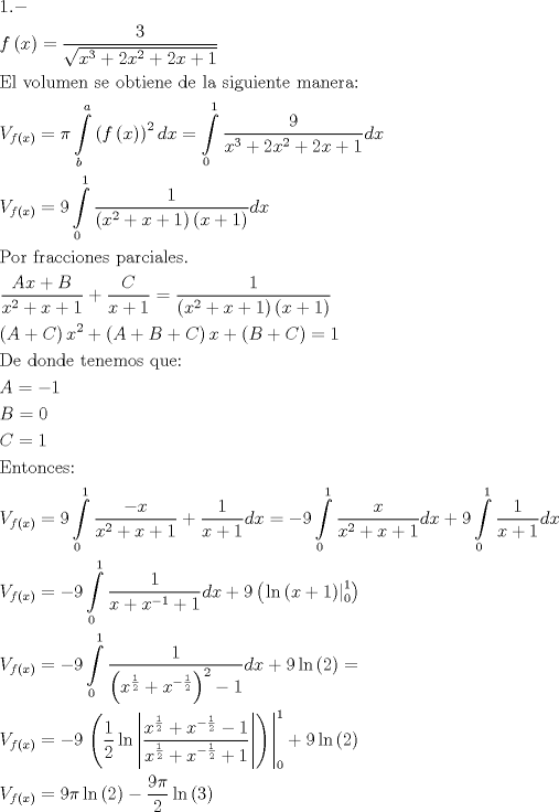 TEX: \[<br />\begin{gathered}<br />  1. -  \hfill \\<br />  f\left( x \right) = \frac{3}<br />{{\sqrt {x^3  + 2x^2  + 2x + 1} }} \hfill \\<br />  {\text{El volumen se obtiene de la siguiente manera:}} \hfill \\<br />  V_{f\left( x \right)}  = \pi\int\limits_b^a {\left( {f\left( x \right)} \right)^2 dx}  = \int\limits_0^1 {\frac{9}<br />{{x^3  + 2x^2  + 2x + 1}}dx}  \hfill \\<br />  V_{f\left( x \right)}  = 9\int\limits_0^1 {\frac{1}<br />{{\left( {x^2  + x + 1} \right)\left( {x + 1} \right)}}dx}  \hfill \\<br />  {\text{Por fracciones parciales}}{\text{.}} \hfill \\<br />  \frac{{Ax + B}}<br />{{x^2  + x + 1}} + \frac{C}<br />{{x + 1}} = \frac{1}<br />{{\left( {x^2  + x + 1} \right)\left( {x + 1} \right)}} \hfill \\<br />  \left( {A + C} \right)x^2  + \left( {A + B + C} \right)x + \left( {B + C} \right) = 1 \hfill \\<br />  {\text{De donde tenemos que:}} \hfill \\<br />  A =  - 1 \hfill \\<br />  B = 0 \hfill \\<br />  C = 1 \hfill \\<br />  {\text{Entonces:}} \hfill \\<br />  V_{f\left( x \right)}  = 9\int\limits_0^1 {\frac{{ - x}}<br />{{x^2  + x + 1}} + \frac{1}<br />{{x + 1}}dx}  =  - 9\int\limits_0^1 {\frac{x}<br />{{x^2  + x + 1}}dx}  + 9\int\limits_0^1 {\frac{1}<br />{{x + 1}}dx}  \hfill \\<br />  V_{f\left( x \right)}  =  - 9\int\limits_0^1 {\frac{1}<br />{{x + x^{ - 1}  + 1}}dx}  + 9\left( {\left. {\ln \left( {x + 1} \right)} \right|_0^1 } \right) \hfill \\<br />  V_{f\left( x \right)}  =  - 9\int\limits_0^1 {\frac{1}<br />{{\left( {x^{\frac{1}<br />{2}}  + x^{ - \frac{1}<br />{2}} } \right)^2  - 1}}dx}  + 9\ln \left( 2 \right) =  \hfill \\<br />  V_{f\left( x \right)}  =  - 9\left. {\left( {\frac{1}<br />{2}\ln \left| {\frac{{x^{\frac{1}<br />{2}}  + x^{ - \frac{1}<br />{2}}  - 1}}<br />{{x^{\frac{1}<br />{2}}  + x^{ - \frac{1}<br />{2}}  + 1}}} \right|} \right)} \right|_0^1  + 9\ln \left( 2 \right) \hfill \\<br />  V_{f\left( x \right)}  = 9\pi\ln \left( 2 \right) - \frac{9\pi}<br />{2}\ln \left( 3 \right) \hfill \\ <br />\end{gathered} <br />\]<br />