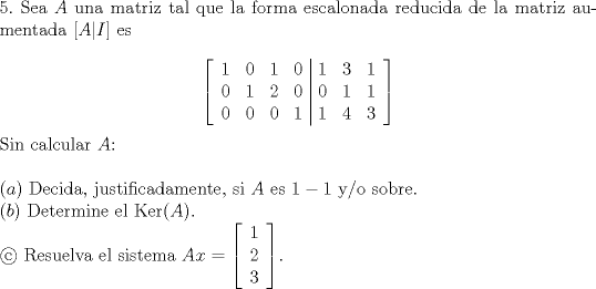 TEX: <br />\noindent $5.$ Sea $A$ una matriz tal que la forma escalonada reducida de la matriz aumentada $[A|I]$ es <br /><br />$$\left[\begin{array}{cccc|ccc}<br />1 & 0 & 1 & 0 & 1 & 3 & 1\\<br />0 & 1 & 2 & 0 & 0 & 1 & 1\\<br />0 & 0 & 0 & 1 & 1 & 4 & 3<br />\end{array}\right]$$<br /><br />\noindent Sin calcular $A$:\\<br /><br />\noindent $(a)$ Decida, justificadamente, si $A$ es $1-1$ y/o sobre.\\<br />$(b)$ Determine el $\operatorname{Ker}(A)$.\\<br />$$ Resuelva el sistema $Ax=\left[\begin{array}{c}<br />1\\<br />2\\<br />3<br />\end{array}\right]$.<br />