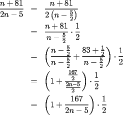 TEX: \begin{eqnarray*}<br />\frac{n+81}{2n-5} & = & \frac{n+81}{2\left(n-\frac{5}{2}\right)} \\<br /> & = & \frac{n+81}{n-\frac{5}{2}}\cdot\frac{1}{2} \\<br /> & = &  \left(\frac{n-\frac{5}{2}}{n-\frac{5}{2}}+\frac{83+\frac{1}{2}}{n-\frac{5}{2}}\right)\cdot\frac{1}{2} \\<br /> & = & \left(1+\frac{\frac{167}{2}}{\frac{2n-5}{2}}\right)\cdot\frac{1}{2} \\<br /> & = & \left(1+\frac{167}{2n-5}\right)\cdot\frac{1}{2}<br />\end{eqnarray*}