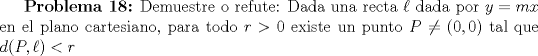 TEX: \textbf{Problema 18:} Demuestre o refute: Dada una recta $\ell$ dada por $y=mx$ en el plano cartesiano, para todo $r>0$ existe un punto $P\neq (0,0)$ tal que $d(P, \ell)<r$ 