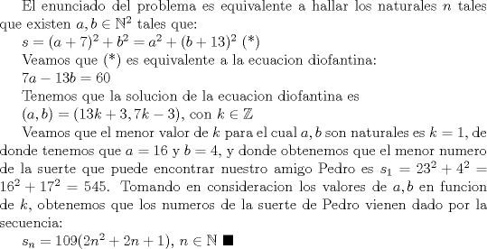 TEX: El enunciado del problema es equivalente a hallar los naturales $n$ tales que existen $a,b\in \mathbb{N}^2$ tales que:<br /><br />$s=(a+7)^2+b^2=a^2+(b+13)^2$ (*)<br /><br />Veamos que (*) es equivalente a la ecuacion diofantina:<br /><br />$7a-13b=60$<br /><br />Tenemos que la solucion de la ecuacion diofantina es <br /><br />$(a,b)=(13k+3, 7k-3)$, con $k\in \mathbb{Z}$<br /><br />Veamos que el menor valor de $k$ para el cual $a,b$ son naturales es $k=1$, de donde tenemos que $a=16$ y $b=4$, y donde obtenemos que el menor numero de la suerte que puede encontrar nuestro amigo Pedro es $s_1=23^2+4^2=16^2+17^2=545$. Tomando en consideracion los valores de $a,b$ en funcion de $k$, obtenemos que los numeros de la suerte de Pedro vienen dado por la secuencia:<br /><br />$s_n=109(2n^2+2n+1)$, $n\in \mathbb{N}$ $\blacksquare$ 