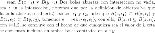 TEX: sean $B(x,r_1)$ y $B(y,r_2)$ Dos bolas abiertas con interseccion no vacia, sea $z$ en la interseccion, notemos que por la definicion de abiertos(ya que la bola abierta es abierta) existen $\epsilon_1$ y $\epsilon_2$, tales que $B(z,\epsilon_1) \subset B(x,r_1)$ y $B(z,\epsilon_2) \subset B(y,r_2)$, tomemos $\epsilon=min\left\{ \epsilon_1,\epsilon_2  \right\}$, con ello, $B(z,\epsilon) \subseteq B(z,\epsilon_i)$, con i=1,2, se concluye con el hecho de que cualquiera sea el valor de i, esta se encuentra incluida en ambas bolas centradas en $x$ e $y$<br />