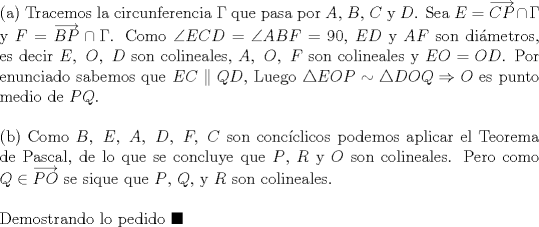 TEX: \noindent (a) Tracemos la circunferencia $\Gamma$ que pasa por $A$, $B$, $C$ y $D$. Sea $E=\overrightarrow{CP}\cap \Gamma$ y $F=\overrightarrow{BP}\cap \Gamma$. Como $\angle{ECD}=\angle{ABF}=90$, $ED$ y $AF$ son dimetros, es decir $E,\ O,\ D$ son colineales, $A,\ O,\ F$ son colineales y $EO=OD$. Por enunciado sabemos que $EC\parallel QD$, Luego $\triangle{EOP}\sim \triangle{DOQ}\Rightarrow O$ es punto medio de $PQ$.\\ <br /><br />\noindent (b) Como $B,\ E,\ A,\ D,\ F,\ C$ son concclicos podemos aplicar el Teorema de Pascal, de lo que se concluye que $P$, $R$ y $O$ son colineales. Pero como $Q\in \overrightarrow{PO}$ se sique que $P$, $Q$, y $R$ son colineales. \\<br /><br />\noindent Demostrando lo pedido $\blacksquare$ 