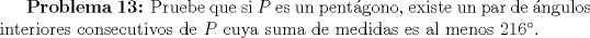 TEX: \textbf{Problema 13:} Pruebe que si $P$ es un pentgono, existe un par de ngulos interiores consecutivos de $P$ cuya suma de medidas es al menos $216$.
