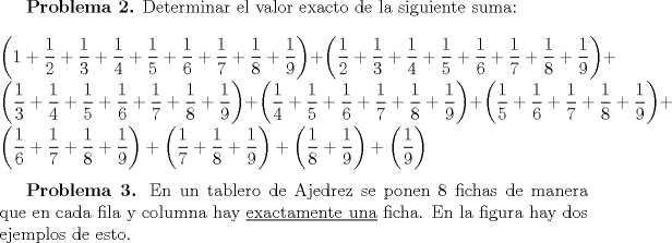 TEX: \textbf{Problema 2.} Determinar el valor exacto de la siguiente suma: \\  \\ $\left(1+\dfrac12+\dfrac13+\dfrac14+\dfrac15+\dfrac16+\dfrac17+\dfrac18+\dfrac19\right) + \left(\dfrac12+\dfrac13+\dfrac14+\dfrac15+\dfrac16+\dfrac17+\dfrac18+\dfrac19\right) + \left(\dfrac13+\dfrac14+\dfrac15+\dfrac16+\dfrac17+\dfrac18+\dfrac19\right) + \left(\dfrac14+\dfrac15+\dfrac16+\dfrac17+\dfrac18+\dfrac19\right) + \left(\dfrac15+\dfrac16+\dfrac17+\dfrac18+\dfrac19\right) + \left(\dfrac16+\dfrac17+\dfrac18+\dfrac19\right) + \left(\dfrac17+\dfrac18+\dfrac19\right) + \left(\dfrac18+\dfrac19\right) + \left(\dfrac19\right)$ \\ \\ <br />\indent \textbf{Problema 3.} En un tablero de Ajedrez se ponen $8$ fichas de manera que en cada fila y columna hay \underline{exactamente una} ficha. En la figura hay dos ejemplos de esto.