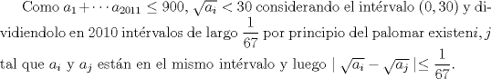 TEX: Como $a_{1}+\cdots a_{2011}\leq900$, $\sqrt{a_{i}}<30$ considerando <br />el intrvalo $(0,30)$ y dividiendolo en $2010$ intrvalos de largo $\dfrac{1}{67}$<br /> por principio del palomar existen$i,j$ tal que $a_{i}$ y $a_{j}$ <br />estn en el mismo intrvalo y luego $\mid\sqrt{a_{i}}-\sqrt{a_{j}}\mid\leq\dfrac{1}{67}<br />$.