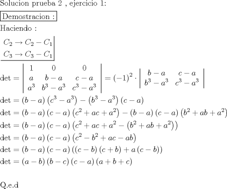 TEX: \[<br />\begin{gathered}<br />  {\text{Solucion prueba 2 }}{\text{, ejercicio 1:}} \hfill \\<br />  \boxed{{\text{Demostracion :}}} \hfill \\<br />  {\text{Haciendo : }} \hfill \\<br />  \left. {\underline {\, <br /> \begin{gathered}<br />  C_2  \to C_2  - C_1  \hfill \\<br />  C_3  \to C_3  - C_1  \hfill \\ <br />\end{gathered}  \,}}\! \right|  \hfill \\<br />  \det  = \left| {\begin{array}{*{20}c}<br />   1 & 0 & 0  \\<br />   a & {b - a} & {c - a}  \\<br />   {a^3 } & {b^3  - a^3 } & {c^3  - a^3 }  \\<br /><br /> \end{array} } \right| = \left( { - 1} \right)^2  \cdot \left| {\begin{array}{*{20}c}<br />   {b - a} & {c - a}  \\<br />   {b^3  - a^3 } & {c^3  - a^3 }  \\<br /><br /> \end{array} } \right| \hfill \\<br />  \det  = \left( {b - a} \right)\left( {c^3  - a^3 } \right) - \left( {b^3  - a^3 } \right)\left( {c - a} \right) \hfill \\<br />  \det  = \left( {b - a} \right)\left( {c - a} \right)\left( {c^2  + ac + a^2 } \right) - \left( {b - a} \right)\left( {c - a} \right)\left( {b^2  + ab + a^2 } \right) \hfill \\<br />  \det  = \left( {b - a} \right)\left( {c - a} \right)\left( {c^2  + ac + a^2  - \left( {b^2  + ab + a^2 } \right)} \right) \hfill \\<br />  \det  = \left( {b - a} \right)\left( {c - a} \right)\left( {c^2  - b^2  + ac - ab} \right) \hfill \\<br />  \det  = \left( {b - a} \right)\left( {c - a} \right)\left( {\left( {c - b} \right)\left( {c + b} \right) + a\left( {c - b} \right)} \right) \hfill \\<br />  \det  = \left( {a - b} \right)\left( {b - c} \right)\left( {c - a} \right)\left( {a + b + c} \right) \hfill \\<br />   \hfill \\<br />  {\text{Q}}{\text{.e}}{\text{.d}} \hfill \\ <br />\end{gathered} <br />\]<br />