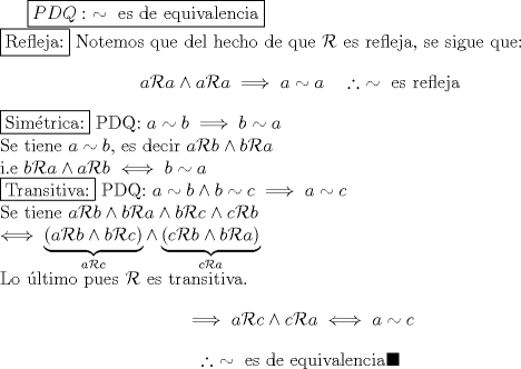 TEX: $\boxed{PDQ:\ \sim \text{ es de equivalencia}}$\\<br />\fbox{Refleja:}<br />Notemos que del hecho de que $\mathcal R$ es refleja, se sigue que:<br />$$a\mathcal R a \wedge a\mathcal R a \implies a\sim a \quad \therefore \ \sim \text{ es refleja}$$<br />\fbox{Simtrica:}<br />PDQ: $a\sim b \implies b\sim a$\\<br />Se tiene $a\sim b$, es decir $a\mathcal R b \wedge b\mathcal R a$\\<br />i.e $b\mathcal R a \wedge a\mathcal R b \iff b\sim a$\\<br />\fbox{Transitiva:}<br />PDQ: $a\sim b \wedge b\sim c \implies a\sim c$\\<br />Se tiene $a\mathcal R b \wedge b\mathcal R a \wedge b\mathcal R c \wedge c\mathcal R b\\<br />\iff \underbrace{(a\mathcal R b \wedge b\mathcal R c)}_{a\mathcal R c} \wedge \underbrace{(c\mathcal R b \wedge b\mathcal R a)}_{c\mathcal R a}$\\<br />Lo ltimo pues $\mathcal R$ es transitiva.<br />$$\implies a\mathcal R c \wedge c\mathcal R a \iff a\sim c$$<br />$$\therefore \ \sim \text{ es de equivalencia} \blacksquare$$