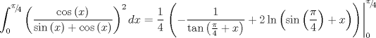 TEX: $$\int_0^{{\raise0.5ex\hbox{$\scriptstyle \pi $}\kern-0.1em/\kern-0.15em\lower0.25ex\hbox{$\scriptstyle 4$}}} {\left( {\frac{{\cos \left( x \right)}}{{\sin \left( x \right) + \cos \left( x \right)}}} \right)^2 dx}  = \frac{1}{4}\left. {\left( { - \frac{1}{{\tan \left( {\frac{\pi }{4} + x} \right)}} + 2\ln \left( {\sin \left( {\frac{\pi }{4}} \right) + x} \right)} \right)} \right|_0^{{\raise0.5ex\hbox{$\scriptstyle \pi $}\kern-0.1em/\kern-0.15em\lower0.25ex\hbox{$\scriptstyle 4$}}} $$