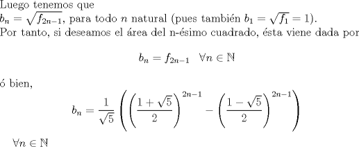 TEX: \noindent Luego tenemos que \\<br />$b_{n}=\sqrt{f_{2n-1}}$, para todo $n$ natural (pues tambin $b_1=\sqrt{f_1}=1$).\\<br />Por tanto, si deseamos el rea del n-simo cuadrado, sta viene dada por<br />$$b_n=f_{2n-1} \,\, \,\ \hbox{$\forall n \in \mathbb{N}$}$$ <br /> bien,<br />$$b_n=\displaystyle\frac{1}{\sqrt{5}}\left(\left(\displaystyle\frac{1+\sqrt{5}}{2}\right)^{2n-1}-\left(\displaystyle\frac{1-\sqrt{5}}{2}\right)^{2n-1}\right)$$ \,\, \,\ \hbox{$\forall n \in \mathbb{N}$}