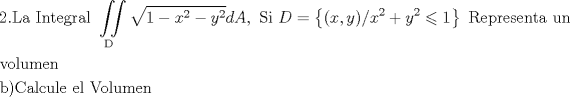 TEX: <br />\[<br />\begin{gathered}<br />  {\text{2}}{\text{.La Integral }}\iint\limits_{\text{D}} {\sqrt {1 - x^2  - y^2 } }dA,{\text{ Si }}D = \left\{ {(x,y)/x^2  + y^2  \leqslant 1} \right\}{\text{ Representa un }} \hfill \\<br />  {\text{volumen}} \hfill \\<br />  {\text{b)Calcule el Volumen}} \hfill \\<br />\end{gathered} <br />\]<br />