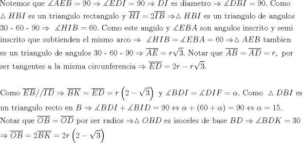 TEX: \[\begin{gathered}<br />  {\text{Notemos que }}\measuredangle AEB = 90 \Rightarrow \measuredangle EDI = 90 \Rightarrow DI{\text{ es diametro}} \Rightarrow \measuredangle DBI = 90.{\text{ Como}} \hfill \\<br />  \vartriangle HBI{\text{ es un triangulo rectangulo y }}\overline {HI}  = 2\overline {IB}  \Rightarrow \vartriangle HBI{\text{ es un triangulo de angulos}} \hfill \\<br />  {\text{30 - 60 - 90}} \Rightarrow {\text{ }}\measuredangle HIB = 60.{\text{ Como este angulo y }}\measuredangle EBA{\text{ son angulos inscrito y semi }} \hfill \\<br />  {\text{inscrito que subtienden el mismo arco}} \Rightarrow {\text{ }}\measuredangle HIB = \measuredangle EBA = 60 \Rightarrow \vartriangle AEB{\text{ tambien }} \hfill \\<br />  {\text{es un triangulo de angulos 30 - 60 - 90}} \Rightarrow \overline {AE}  = r\sqrt 3 .{\text{ Notar que }}\overline {AB}  = \overline {AD}  = r,{\text{ por }} \hfill \\<br />  {\text{ser tangentes a la misma circunferencia}} \Rightarrow \overline {ED}  = 2r - r\sqrt 3 .{\text{ }} \hfill \\<br />   \hfill \\<br />  {\text{Como }}\overline {EB} //\overline {ID}  \Rightarrow \overline {BK}  = \overline {ED}  = r\left( {2 - \sqrt 3 } \right){\text{ y }}\measuredangle BDI = \measuredangle DIF = \alpha .{\text{ Como  }}\vartriangle DBI{\text{ es}} \hfill \\<br />  {\text{un triangulo recto en }}B \Rightarrow \measuredangle BDI + \measuredangle BID = 90 \Leftrightarrow \alpha  + \left( {60 + \alpha } \right) = 90 \Leftrightarrow \alpha  = 15. \hfill \\<br />  {\text{Notar que }}\overline {OB}  = \overline {OD} {\text{ por ser radios}} \Rightarrow \vartriangle OBD{\text{ es isoceles de base }}BD \Rightarrow \measuredangle BDK = 30 \hfill \\<br />   \Rightarrow \overline {OB}  = 2\overline {BK}  = 2r\left( {2 - \sqrt 3 } \right) \hfill \\ <br />\end{gathered} \]<br /><br />