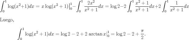 TEX: \[\int_0^1\log(x^2+1)dx=\left.x\log(x^2+1)\right|^1_0-\int^1_0\frac{2x^2}{x^2+1}dx=\log 2 -2\int^1_0\frac{x^2+1}{x^2+1}dx+2\int^1_0\frac{1}{x^2+1}dx\]<br />Luego,\[\int_0^1\log(x^2+1)dx=\log 2 -2+2\left.\arctan x\right|^1_0=\log 2 - 2 + \frac{\pi}{2}.\]<br />