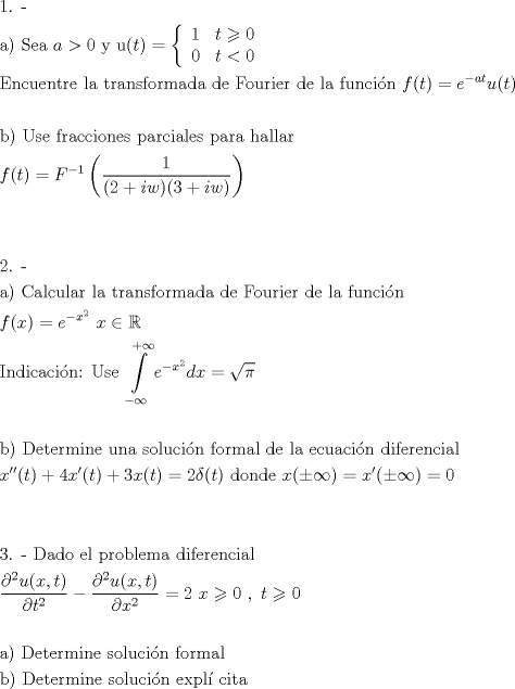 TEX: <br />\[<br />\begin{gathered}<br />  {\text{1. - }} \hfill \\<br />  {\text{a) Sea }}a > 0{\text{ y u}}(t) = \left\{ {\begin{array}{*{20}c}<br />   1 & {t \geqslant 0}  \\<br />   0 & {t < 0}  \\<br /><br /> \end{array} } \right. \hfill \\<br />  {\text{Encuentre la transformada de Fourier de la funci\'on }}f(t) = e^{ - at} u(t) \hfill \\<br />   \hfill \\<br />  {\text{b) Use fracciones parciales para hallar}} \hfill \\<br />  f(t) = F^{ - 1} \left( {\frac{1}<br />{{(2 + iw)(3 + iw)}}} \right) \hfill \\<br />   \hfill \\<br />   \hfill \\<br />  {\text{2. - }} \hfill \\<br />  {\text{a) Calcular la transformada de Fourier de la funci\'on}} \hfill \\<br />  f(x) = e^{ - x^2 } {\text{  }}x \in \mathbb{R} \hfill \\<br />  {\text{Indicaci\'on: Use }}\int\limits_{ - \infty }^{ + \infty } {e^{ - x^2 } dx = \sqrt \pi  }  \hfill \\<br />   \hfill \\<br />  {\text{b) Determine una soluci\'on formal de la ecuaci\'on diferencial}} \hfill \\<br />  x''(t) + 4x'(t) + 3x(t) = 2\delta (t){\text{    donde }}x( \pm \infty ) = x'( \pm \infty ) = 0 \hfill \\<br />   \hfill \\<br />   \hfill \\<br />  {\text{3. -  Dado el problema diferencial}} \hfill \\<br />  \frac{{\partial ^2 u(x,t)}}<br />{{\partial t^2 }} - \frac{{\partial ^2 u(x,t)}}<br />{{\partial x^2 }} = 2{\text{             }}x \geqslant 0{\text{ }},{\text{ }}t \geqslant 0 \hfill \\<br />   \hfill \\<br />  {\text{a) Determine soluci\'on formal}} \hfill \\<br />  {\text{b) Determine soluci\'on expl\'i cita}} \hfill \\ <br />\end{gathered} <br />\]<br />